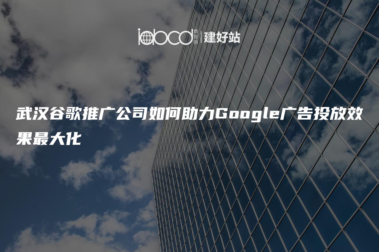 武汉谷歌推广公司如何助力Google广告投放效果最大化