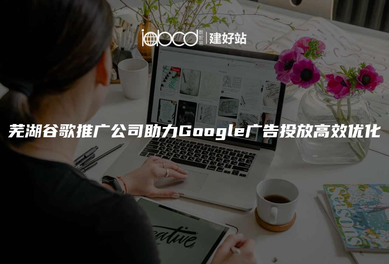 芜湖谷歌推广公司助力Google广告投放高效优化