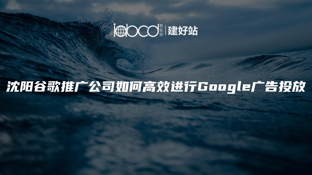 沈阳谷歌推广公司如何高效进行Google广告投放